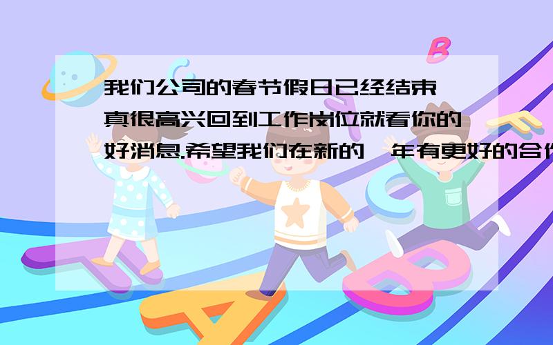 我们公司的春节假日已经结束,真很高兴回到工作岗位就看你的好消息.希望我们在新的一年有更好的合作.在新的一年祝福你和你的家