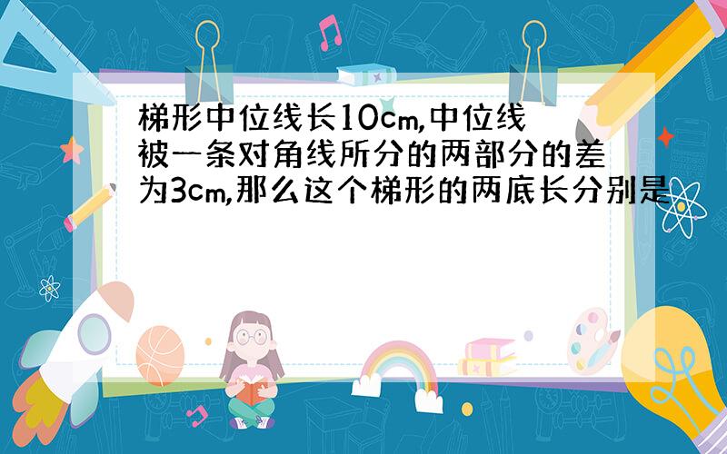 梯形中位线长10cm,中位线被一条对角线所分的两部分的差为3cm,那么这个梯形的两底长分别是