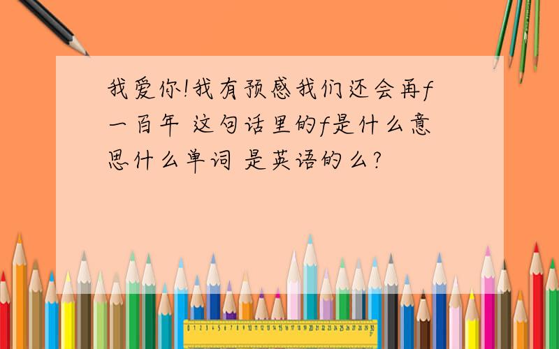 我爱你!我有预感我们还会再f一百年 这句话里的f是什么意思什么单词 是英语的么?