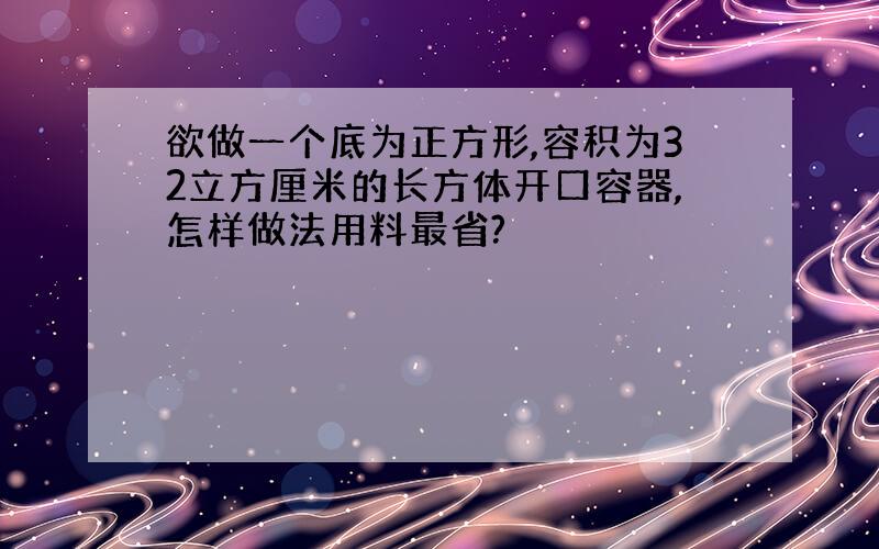 欲做一个底为正方形,容积为32立方厘米的长方体开口容器,怎样做法用料最省?