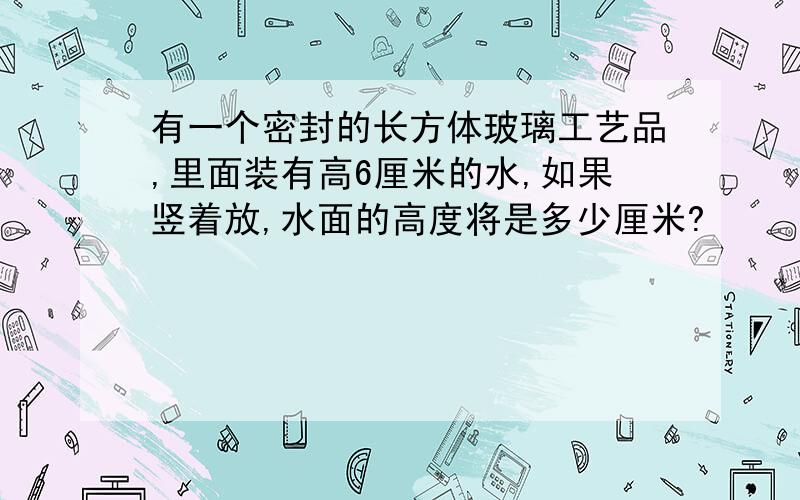 有一个密封的长方体玻璃工艺品,里面装有高6厘米的水,如果竖着放,水面的高度将是多少厘米?