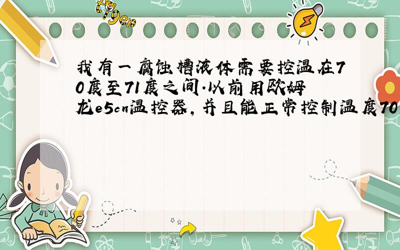 我有一腐蚀槽液体需要控温在70度至71度之间.以前用欧姆龙e5cn温控器,并且能正常控制温度70至71度之间约