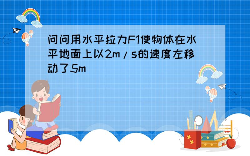 问问用水平拉力F1使物体在水平地面上以2m/s的速度左移动了5m