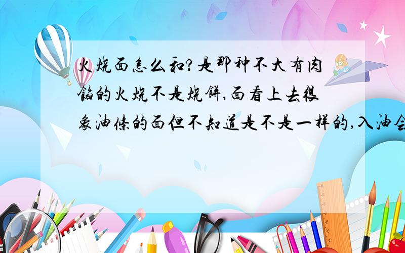 火烧面怎么和?是那种不大有肉馅的火烧不是烧饼,面看上去很象油条的面但不知道是不是一样的,入油会鼓起来一些,做好了口感有一