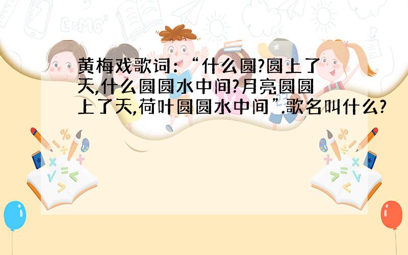 黄梅戏歌词：“什么圆?圆上了天,什么圆圆水中间?月亮圆圆上了天,荷叶圆圆水中间”.歌名叫什么?