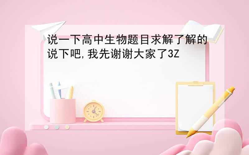 说一下高中生物题目求解了解的说下吧,我先谢谢大家了3Z