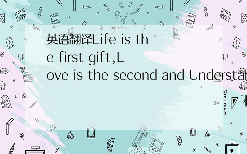 英语翻译Life is the first gift,Love is the second and Understand