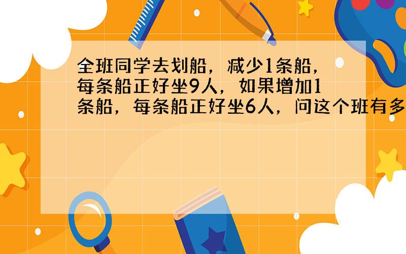 全班同学去划船，减少1条船，每条船正好坐9人，如果增加1条船，每条船正好坐6人，问这个班有多少同学？