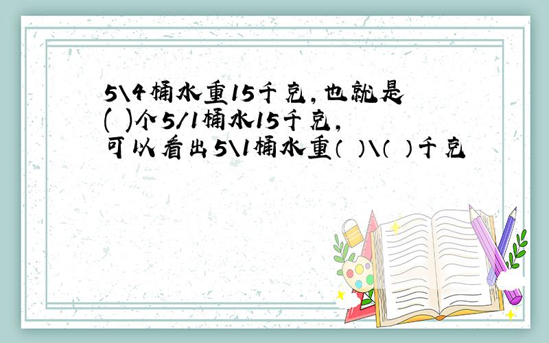 5\4桶水重15千克,也就是( )个5/1桶水15千克,可以看出5＼1桶水重（ ）＼（ ）千克