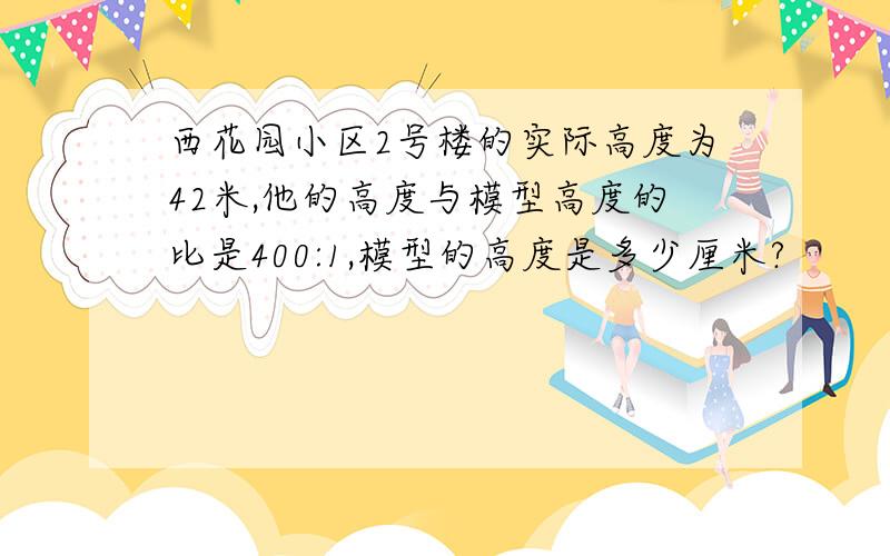 西花园小区2号楼的实际高度为42米,他的高度与模型高度的比是400:1,模型的高度是多少厘米?