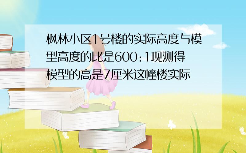 枫林小区1号楼的实际高度与模型高度的比是600:1现测得模型的高是7厘米这幢楼实际