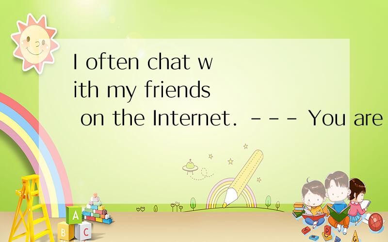 I often chat with my friends on the Internet. --- You are so