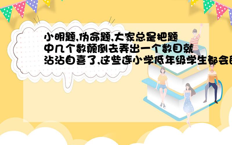 小明题,伪命题,大家总是把题中几个数颠倒去弄出一个数目就沾沾自喜了,这些连小学低年级学生都会的算法难道就是正确答案吗?多