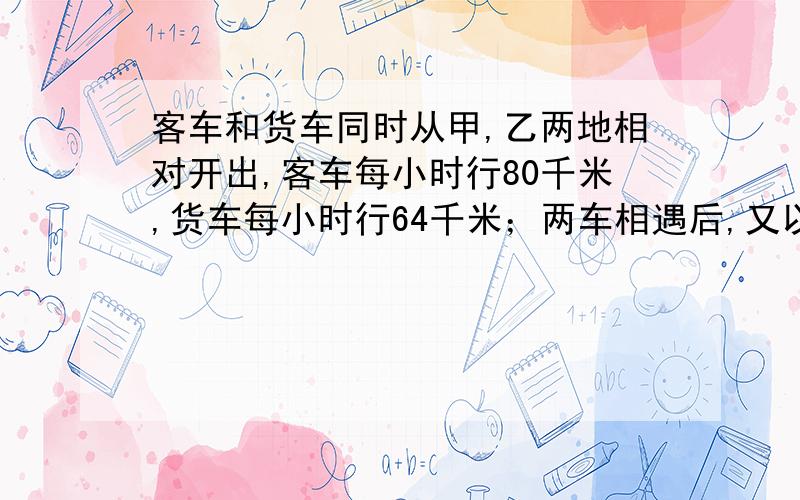 客车和货车同时从甲,乙两地相对开出,客车每小时行80千米,货车每小时行64千米；两车相遇后,又以原来的速度继续向前行驶,