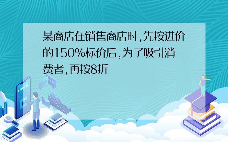 某商店在销售商店时,先按进价的150%标价后,为了吸引消费者,再按8折