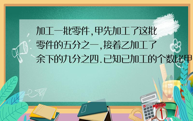 加工一批零件,甲先加工了这批零件的五分之一,接着乙加工了余下的九分之四.已知已加工的个数比甲多200个