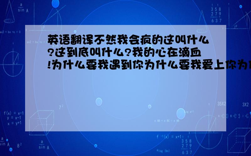 英语翻译不然我会疯的这叫什么?这到底叫什么?我的心在滴血!为什么要我遇到你为什么要我爱上你为什么当我放弃的时候要给我希望