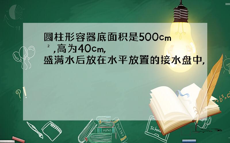 圆柱形容器底面积是500cm²,高为40cm,盛满水后放在水平放置的接水盘中,