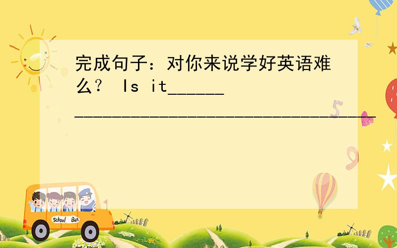 完成句子：对你来说学好英语难么？ Is it______________________________________