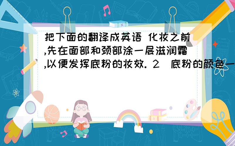 把下面的翻译成英语 化妆之前,先在面部和颈部涂一层滋润霜,以便发挥底粉的妆效. 2．底粉的颜色一定要比