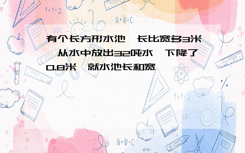 有个长方形水池,长比宽多3米,从水中放出32吨水,下降了0.8米,就水池长和宽