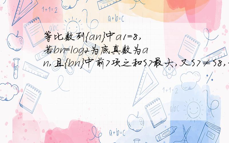 等比数列{an}中a1=8,若bn=log2为底真数为an,且{bn}中前7项之和S7最大,又S7≠S8,求{an}的公