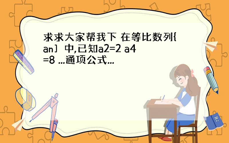 求求大家帮我下 在等比数列{an］中,已知a2=2 a4=8 ...通项公式...