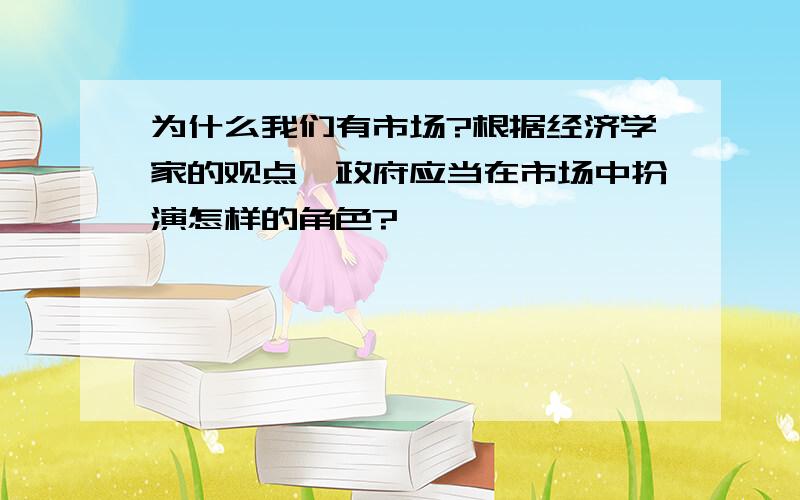 为什么我们有市场?根据经济学家的观点,政府应当在市场中扮演怎样的角色?