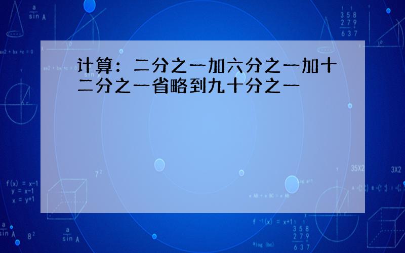 计算：二分之一加六分之一加十二分之一省略到九十分之一