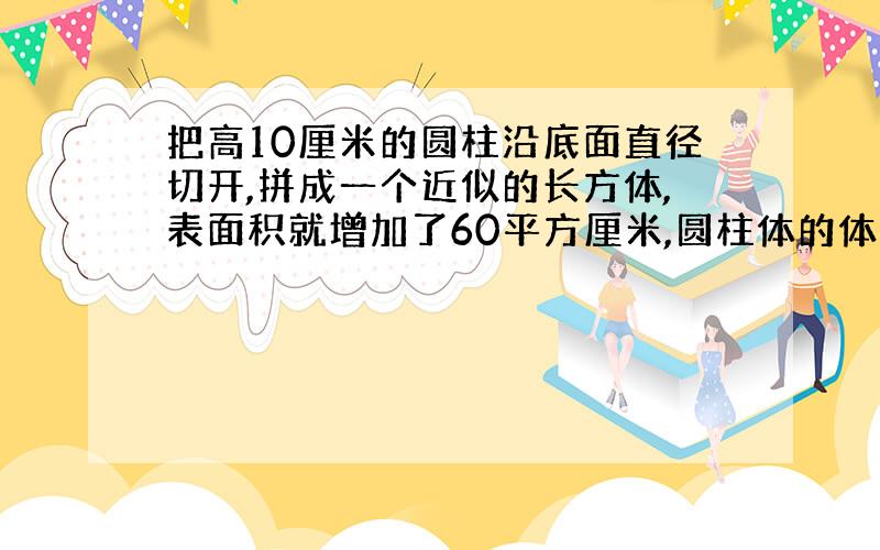 把高10厘米的圆柱沿底面直径切开,拼成一个近似的长方体,表面积就增加了60平方厘米,圆柱体的体积的多少