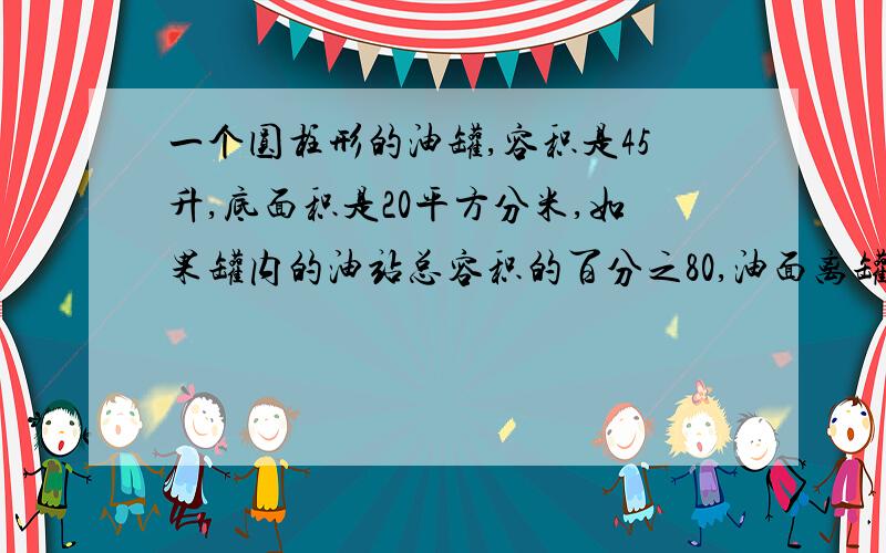 一个圆柱形的油罐,容积是45升,底面积是20平方分米,如果罐内的油站总容积的百分之80,油面离罐口几分米