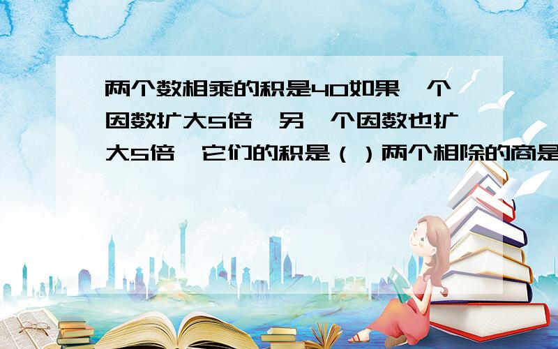 两个数相乘的积是40如果一个因数扩大5倍,另一个因数也扩大5倍,它们的积是（）两个相除的商是5如果倍数