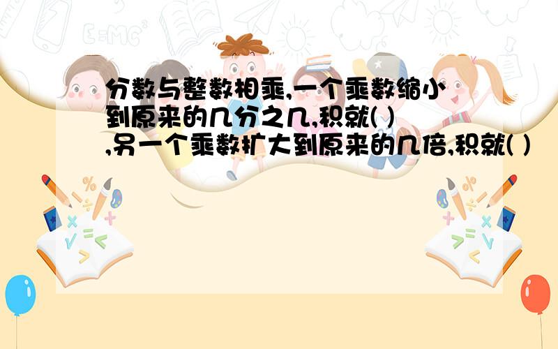 分数与整数相乘,一个乘数缩小到原来的几分之几,积就( ),另一个乘数扩大到原来的几倍,积就( )