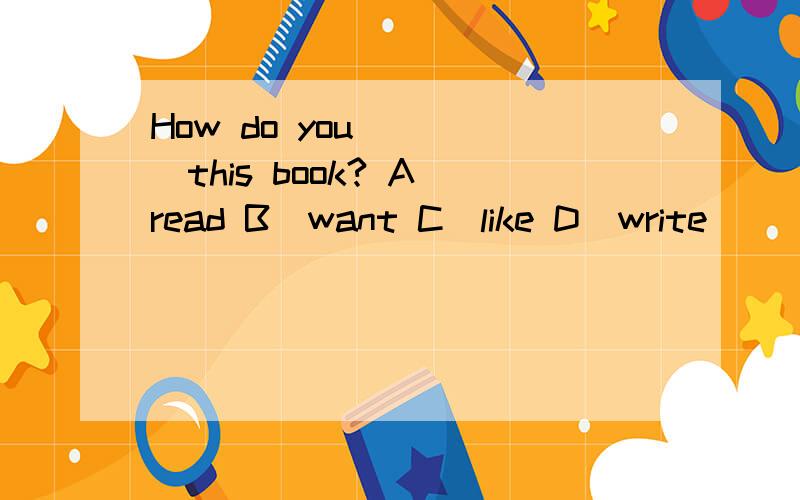 How do you_____this book? A．read B．want C．like D．write