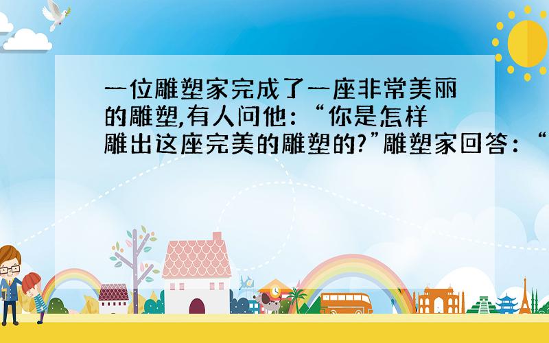 一位雕塑家完成了一座非常美丽的雕塑,有人问他：“你是怎样雕出这座完美的雕塑的?”雕塑家回答：“这座雕像原来就在那里,我只