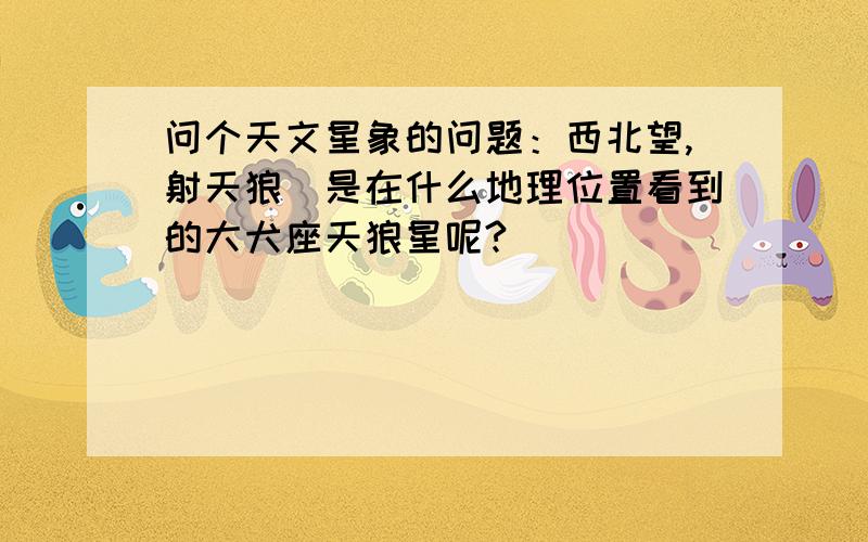 问个天文星象的问题：西北望,射天狼．是在什么地理位置看到的大犬座天狼星呢?