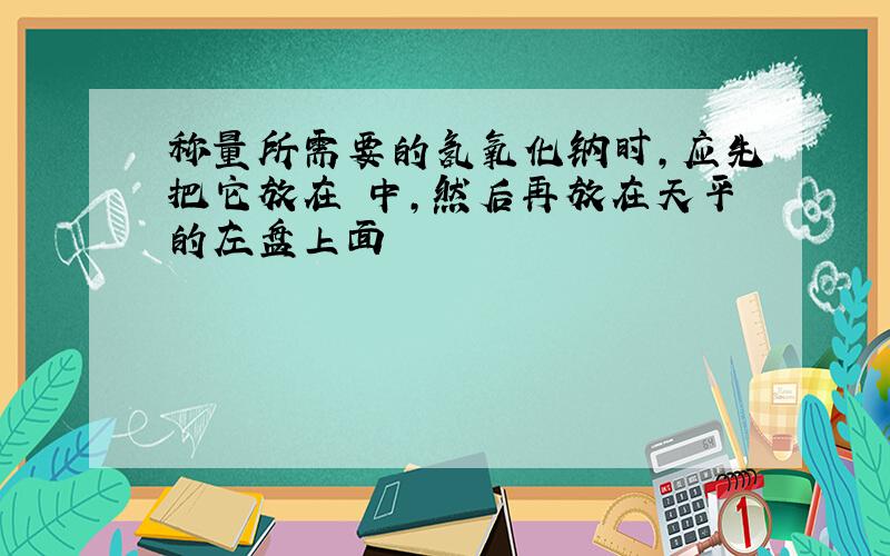 称量所需要的氢氧化钠时,应先把它放在 中,然后再放在天平的左盘上面