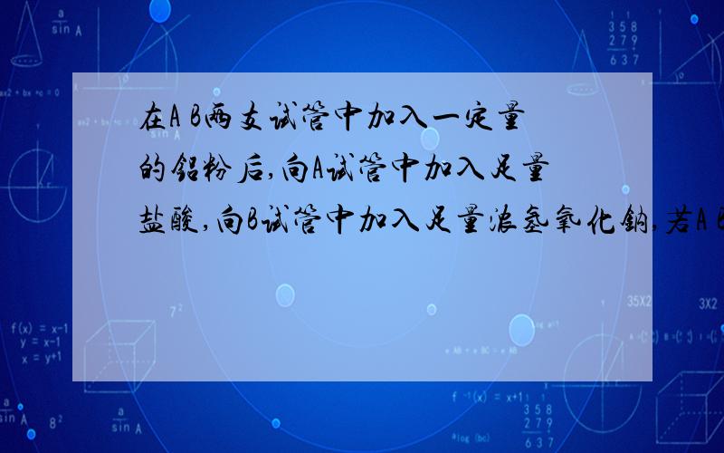 在A B两支试管中加入一定量的铝粉后,向A试管中加入足量盐酸,向B试管中加入足量浓氢氧化钠,若A B两试管中放出的气体体