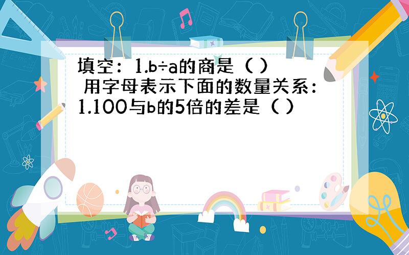 填空：1.b÷a的商是（ ） 用字母表示下面的数量关系：1.100与b的5倍的差是（ ）