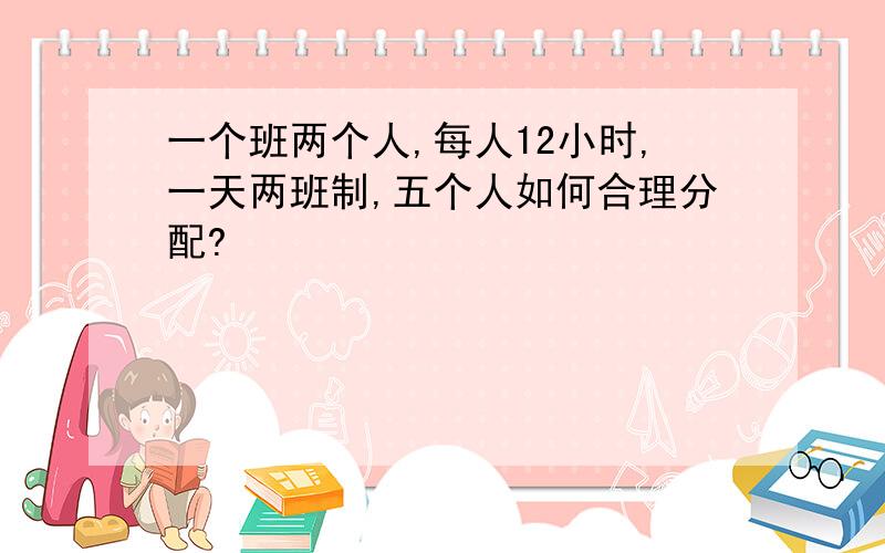 一个班两个人,每人12小时,一天两班制,五个人如何合理分配?