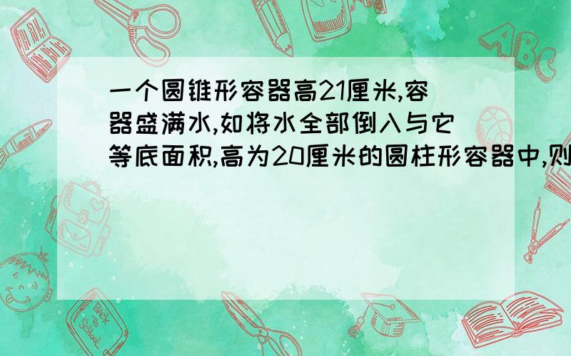 一个圆锥形容器高21厘米,容器盛满水,如将水全部倒入与它等底面积,高为20厘米的圆柱形容器中,则水高（）