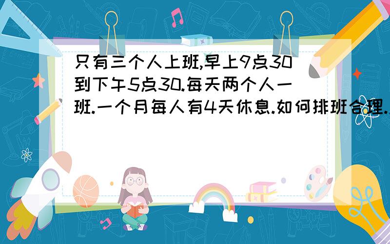 只有三个人上班,早上9点30到下午5点30.每天两个人一班.一个月每人有4天休息.如何排班合理.急,