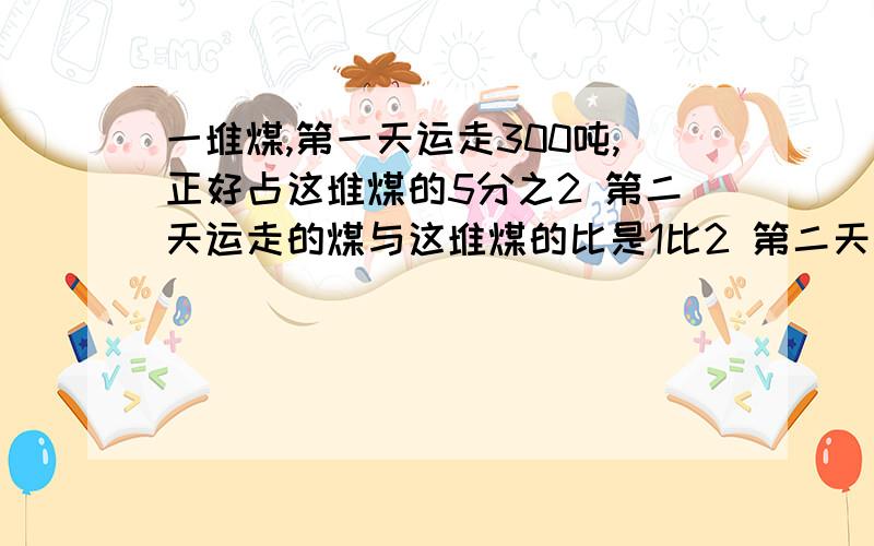 一堆煤,第一天运走300吨,正好占这堆煤的5分之2 第二天运走的煤与这堆煤的比是1比2 第二天运了煤多少吨?