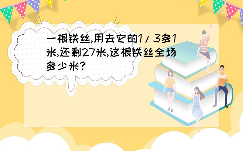 一根铁丝,用去它的1/3多1米,还剩27米,这根铁丝全场多少米?