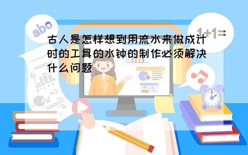 古人是怎样想到用流水来做成计时的工具的水钟的制作必须解决什么问题