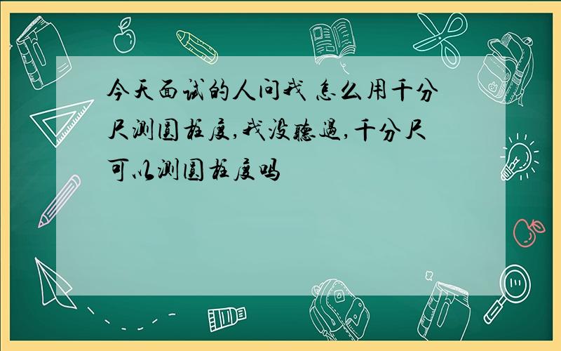 今天面试的人问我 怎么用千分尺测圆柱度,我没听过,千分尺可以测圆柱度吗