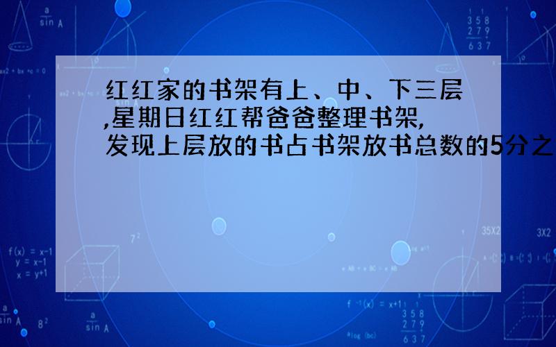 红红家的书架有上、中、下三层,星期日红红帮爸爸整理书架,发现上层放的书占书架放书总数的5分之2,中层