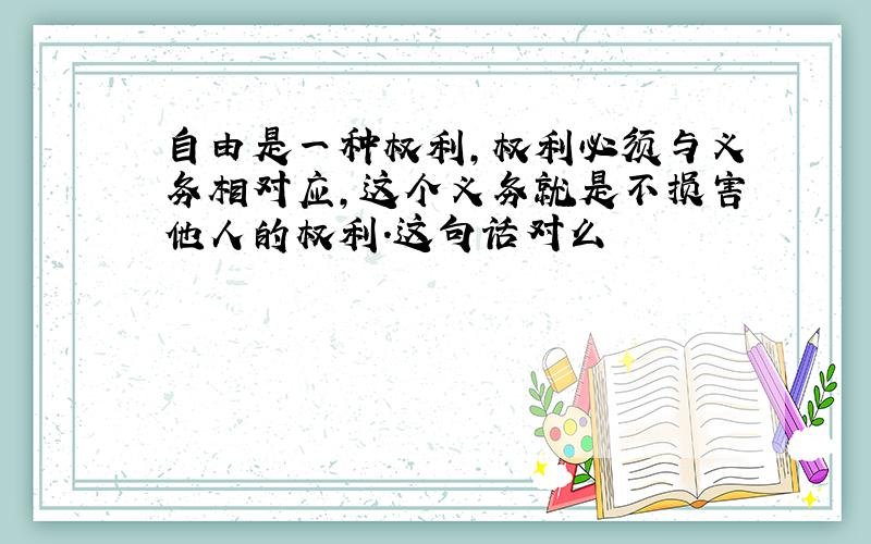 自由是一种权利,权利必须与义务相对应,这个义务就是不损害他人的权利.这句话对么