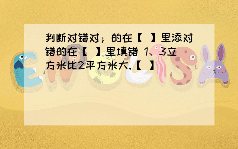 判断对错对；的在【 】里添对错的在【 】里填错 1、3立方米比2平方米大.【 】