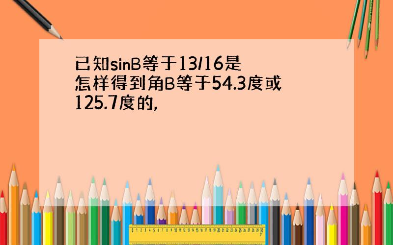 已知sinB等于13/16是怎样得到角B等于54.3度或125.7度的,